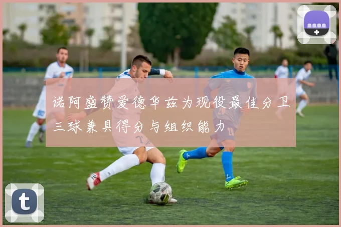 诺阿盛赞爱德华兹为现役最佳分卫三球兼具得分与组织能力