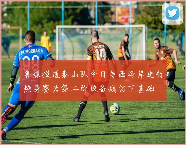 鲁媒报道泰山队今日与西海岸进行热身赛为第二阶段备战打下基础
