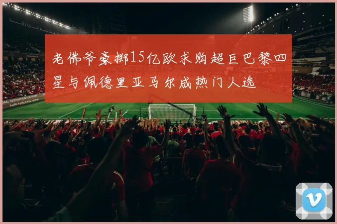 老佛爷豪掷15亿欧求购超巨巴黎四星与佩德里亚马尔成热门人选