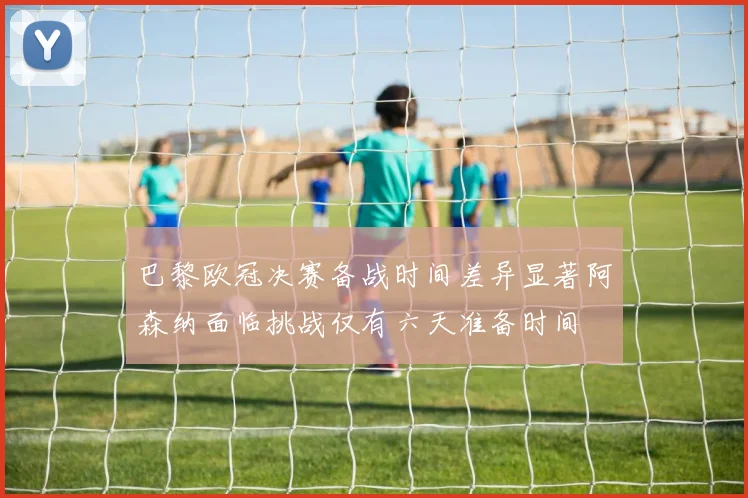 巴黎欧冠决赛备战时间差异显著阿森纳面临挑战仅有六天准备时间
