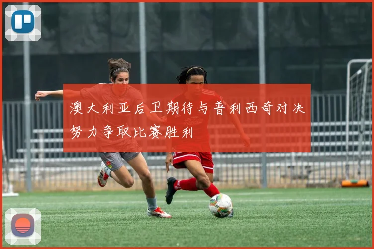 澳大利亚后卫期待与普利西奇对决努力争取比赛胜利