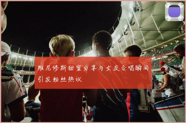 维尼修斯甜蜜分享与女友合唱瞬间引发粉丝热议