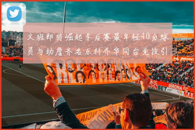 文班即将崛起季后赛最年轻40分球员与幼詹齐名东科乔华同台竞技引关注