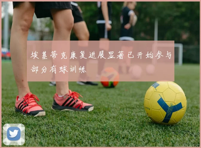埃基蒂克康复进展显著已开始参与部分有球训练