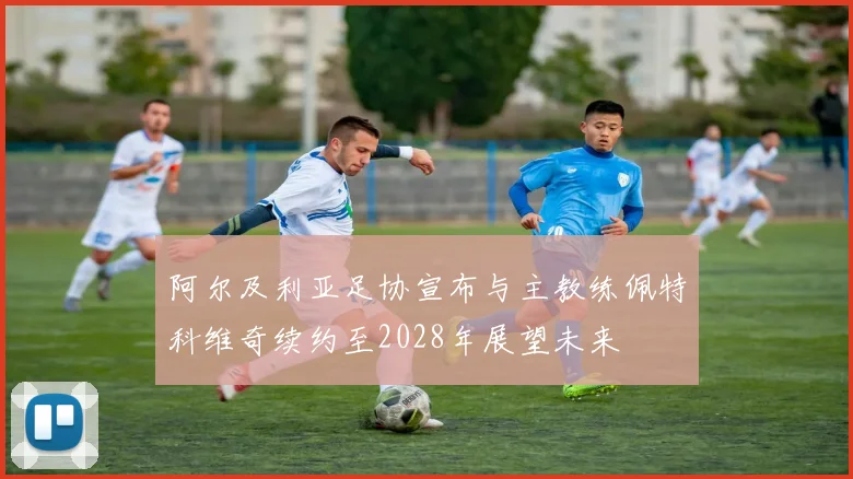 阿尔及利亚足协宣布与主教练佩特科维奇续约至2028年展望未来