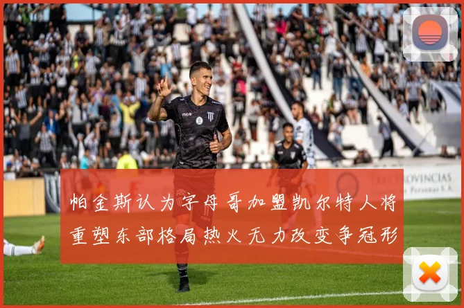 帕金斯认为字母哥加盟凯尔特人将重塑东部格局热火无力改变争冠形势