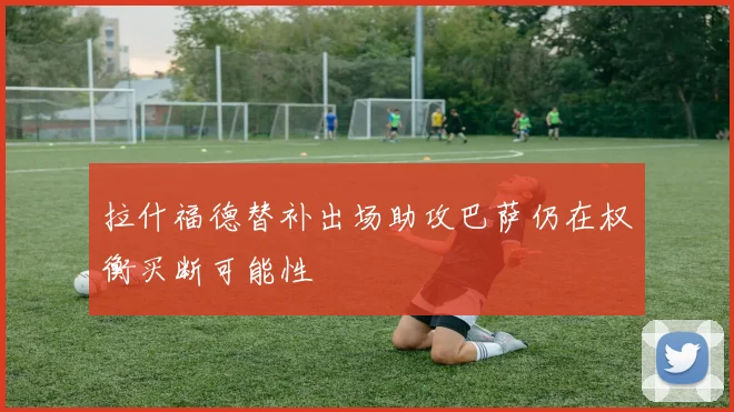 拉什福德替补出场助攻巴萨仍在权衡买断可能性