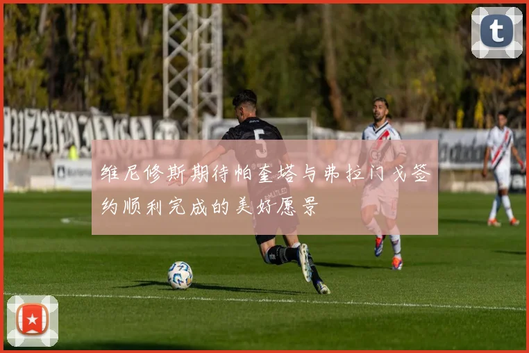 维尼修斯期待帕奎塔与弗拉门戈签约顺利完成的美好愿景