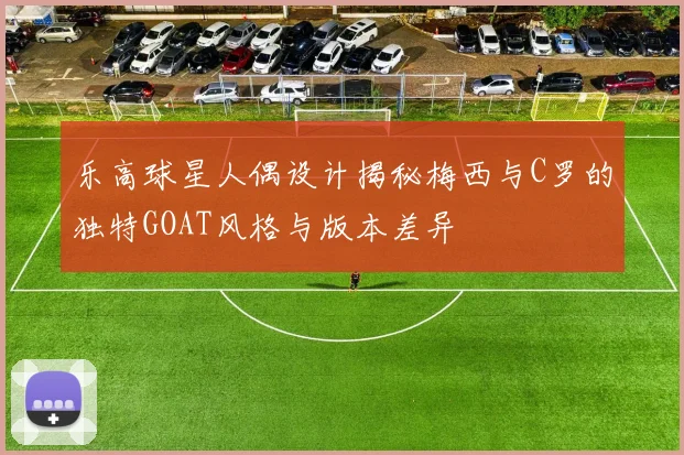乐高球星人偶设计揭秘梅西与C罗的独特GOAT风格与版本差异