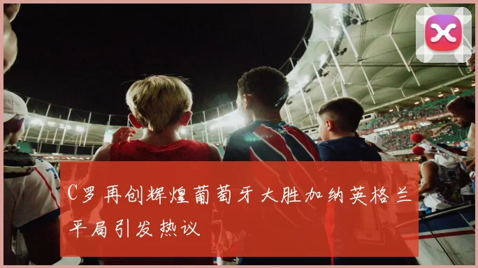 C罗再创辉煌葡萄牙大胜加纳英格兰平局引发热议