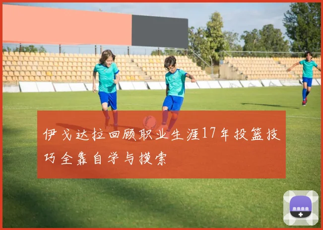 伊戈达拉回顾职业生涯17年投篮技巧全靠自学与摸索
