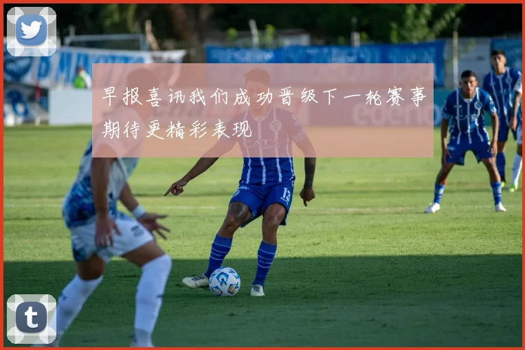 早报喜讯我们成功晋级下一轮赛事期待更精彩表现