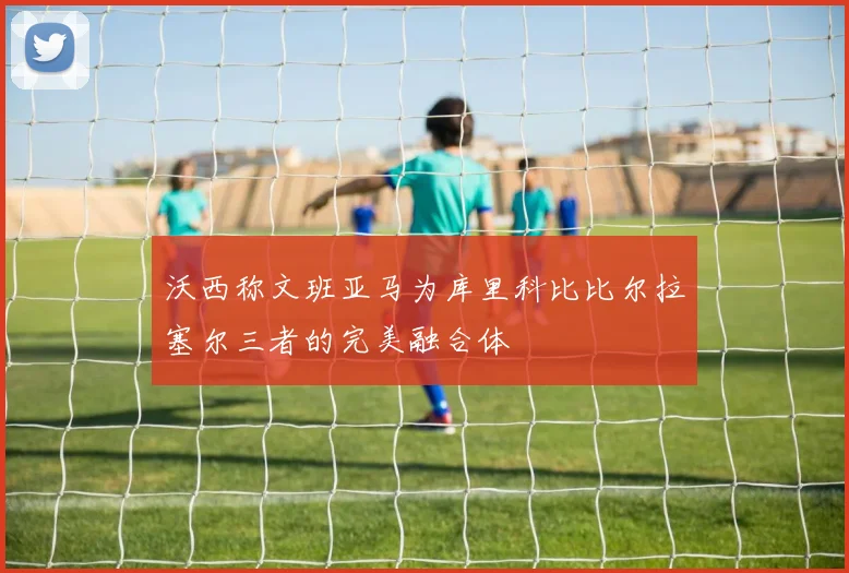 沃西称文班亚马为库里科比比尔拉塞尔三者的完美融合体