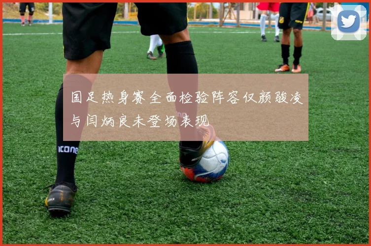 国足热身赛全面检验阵容仅颜骏凌与闫炳良未登场表现